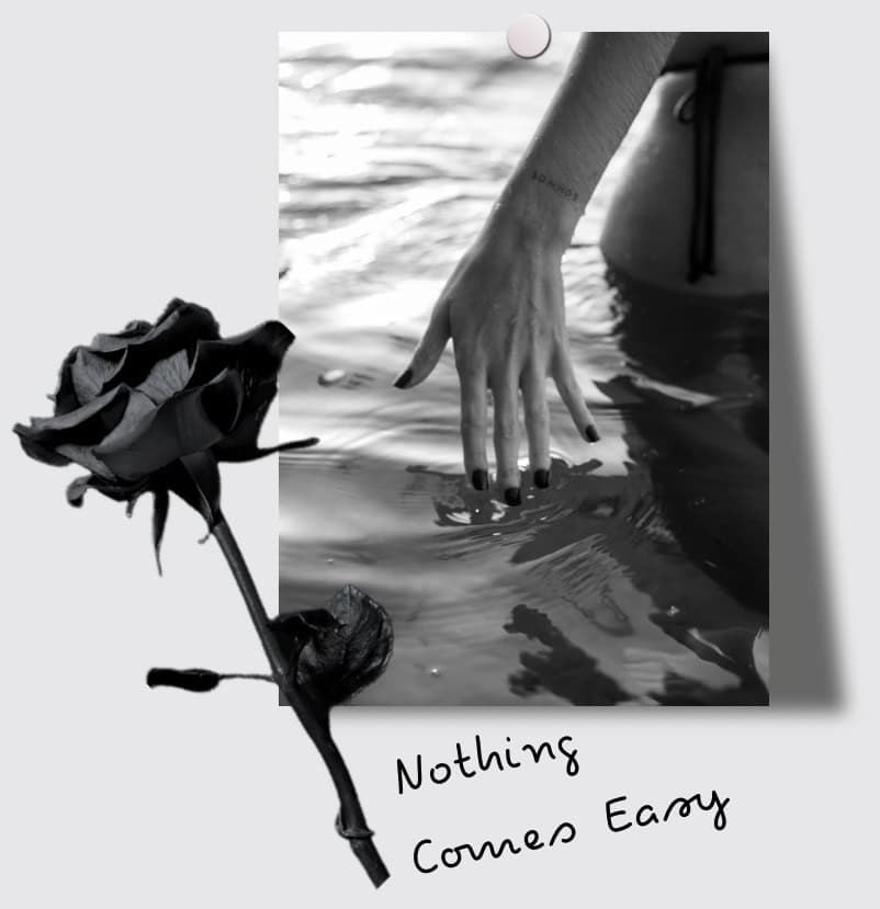 Black and white photo of a hand touching water with a rose in the foreground, text "Nothing Comes Easy".